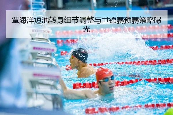 覃海洋短池转身细节调整与世锦赛预赛策略曝光